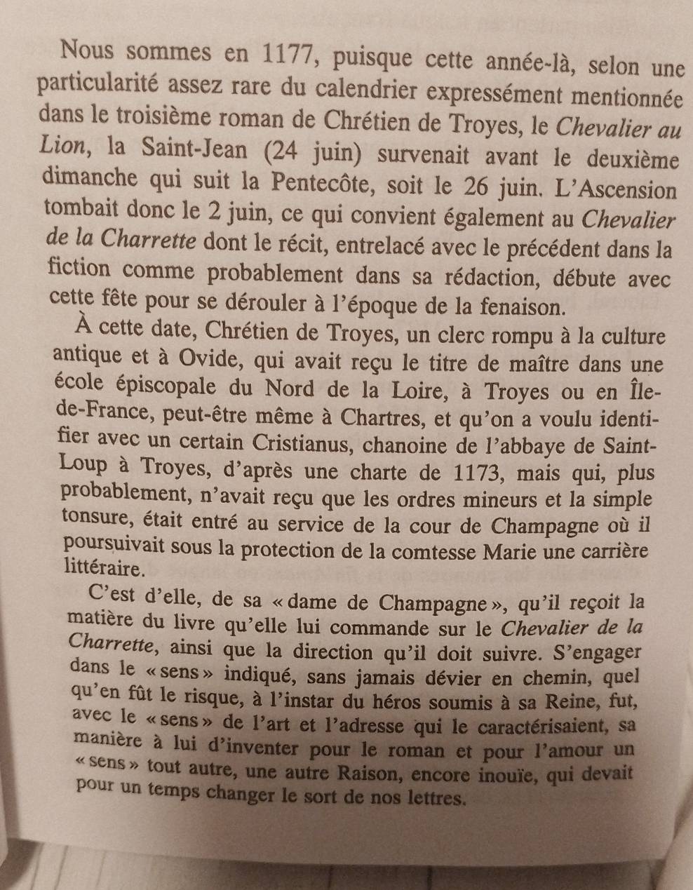 Nous sommes en 1177, puisque cette année-là, selon une
particularité assez rare du calendrier expressément mentionnée
dans le troisième roman de Chrétien de Troyes, le Chevalier au
Lion, la Saint-Jean (24 juin) survenait avant le deuxième
dimanche qui suit la Pentecôte, soit le 26 juin. L'Ascension
tombait donc le 2 juin, ce qui convient également au Chevalier
de la Charrette dont le récit, entrelacé avec le précédent dans la
fiction comme probablement dans sa rédaction, débute avec
cette fête pour se dérouler à l'époque de la fenaison.
À cette date, Chrétien de Troyes, un clerc rompu à la culture
antique et à Ovide, qui avait reçu le titre de maître dans une
école épiscopale du Nord de la Loire, à Troyes ou en Île-
de-France, peut-être même à Chartres, et qu'on a voulu identi-
fier avec un certain Cristianus, chanoine de l’abbaye de Saint-
Loup à Troyes, d'après une charte de 1173, mais qui, plus
probablement, n’avait reçu que les ordres mineurs et la simple
tonsure, était entré au service de la cour de Champagne où il
poursuivait sous la protection de la comtesse Marie une carrière
littéraire.
C'est d'elle, de sa «dame de Champagne», qu'il reçoit la
matière du livre qu'elle lui commande sur le Chevalier de la
Charrette, ainsi que la direction qu'il doit suivre. S' engager
dans le «sens» indiqué, sans jamais dévier en chemin, quel
qu^, en fût le risque, à l'instar du héros soumis à sa Reine, fut,
avec le «sens» de 1' art et 1' adresse qui le caractérisaient, sa
manière à lui d'inventer pour le roman et pour 1 ²amour un
«sens» tout autre, une autre Raison, encore inouïe, qui devait
pour un temps changer le sort de nos lettres.