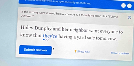 ll Answer two in a row correctly to continue. 
If the wrong word is used below, change it. If there is no error, click "Submit 
Answer." 
Haley Dunphy and her neighbor want everyone to 
know that they're having a yard sale tomorrow. 
Submit answer Show hint Report a problem