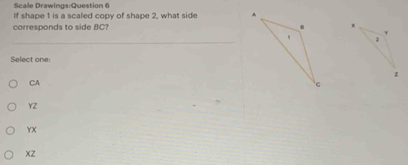 Scale Drawings:Question 6
If shape 1 is a scaled copy of shape 2, what side 
corresponds to side BC? 
Select one:
CA
YZ
YX
xZ