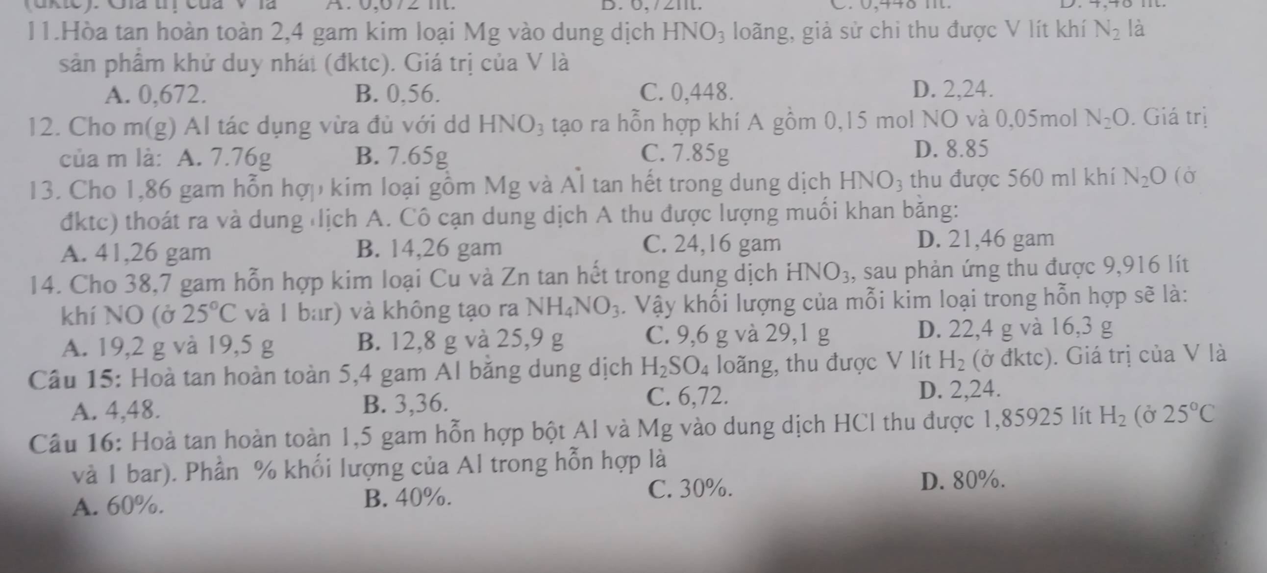 (ukic): Gia tị của V là A: 0,672 m. B. 6, /21t. . 0,446 m.
11.Hòa tan hoàn toàn 2,4 gam kim loại Mg vào dung dịch HNO_3 loãng, giả sử chi thu được V lít khí N_2 là
sản phẩm khử duy nhát (đktc). Giá trị của V là
A. 0,672. B. 0,56. C. 0,448. D. 2,24.
12. Cho m(g) Al tác dụng vừa đủ với dd HNO_3 tạo ra hỗn hợp khí A gồm 0,15 mol NO và 0,05mol N_2O. Giá trị
của m là: A. 7.76g B. 7.65g C. 7.85g
D. 8.85
13. Cho 1,86 gam hỗn hợp kim loại gồm Mg và Al tan hết trong dung dịch HNO₃ thu được 560 ml khí N_2O (Ở
đktc) thoát ra và dung lịch A. Cô cạn dung dịch A thu được lượng muối khan băng:
A. 41,26 gam B. 14,26 gam
C. 24,16 gam D. 21,46 gam
14. Cho 38,7 gam hỗn hợp kim loại Cu và Zn tan hết trong dung dịch HNO_3 , sau phản ứng thu được 9,916 lít
khí NO (ở 25°C và 1 bar) và không tạo ra NH_4NO_3. Vậy khối lượng của mỗi kim loại trong hỗn hợp sẽ là:
C. 9,6 g và 29,1 g
A. 19,2 g và 19,5 g B. 12,8 g và 25,9 g D. 22,4 g và 16,3 g
Câu 15: Hoà tan hoàn toàn 5,4 gam Al băng dung dịch H_2SO_4 loãng, thu được V lít H_2 (ở đktc). Giá trị của V là
A. 4,48. B. 3,36.
C. 6,72. D. 2,24.
Câu 16: Hoà tan hoàn toàn 1,5 gam hỗn hợp bột Al và Mg vào dung dịch HCl thu được 1,85925 lít H_2(delta 25°C
và I bar). Phần % khối lượng của Al trong hỗn hợp là
D. 80%.
A. 60%.
B. 40%. C. 30%.