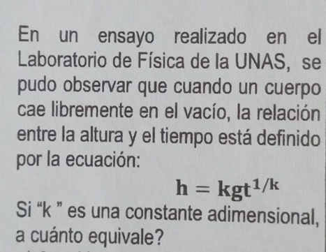 En un ensayo realizado en el 
Laboratorio de Física de la UNAS, se 
pudo observar que cuando un cuerpo 
cae libremente en el vacío, la relación 
entre la altura y el tiempo está definido 
por la ecuación:
h=kgt^(1/k)
Si “ k ” es una constante adimensional, 
a cuánto equivale?