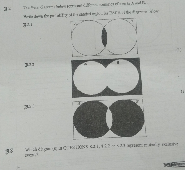 3.2 The Venn diagrams below represent different scenarios of events A and B. 
Write down the probability of the shaded region for EACH of the diagrams below. 
3.2.1 
(1) 
3.2.2 
(1) 
3.2.3 
Which diagram(s) in QUESTIONS 8.2.1, 8.2. 2 or 8.2.3 represent mutually exclusive 
events?