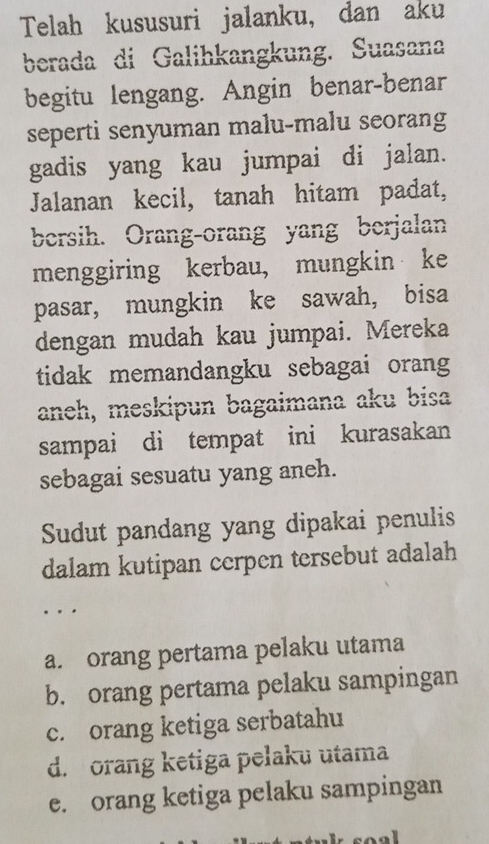 Telah kususuri jalanku, dan aku
berada di Galihkangkung. Suasana
begitu lengang. Angin benar-benar
seperti senyuman malu-malu seorang
gadis yang kau jumpai di jalan.
Jalanan kecil, tanah hitam padat,
bersih. Orang-orang yang berjalan
menggiring kerbau, mungkin ke
pasar, mungkin ke sawah, bisa
dengan mudah kau jumpai. Mereka
tidak memandangku sebagai orang
aneh, meskipun bagaimana aku bisa
sampai di tempat ini kurasakan
sebagai sesuatu yang aneh.
Sudut pandang yang dipakai penulis
dalam kutipan cerpen tersebut adalah
.
a. orang pertama pelaku utama
b. orang pertama pelaku sampingan
c. orang ketiga serbatahu
d. orang ketiga pelaku utama
e. orang ketiga pelaku sampingan