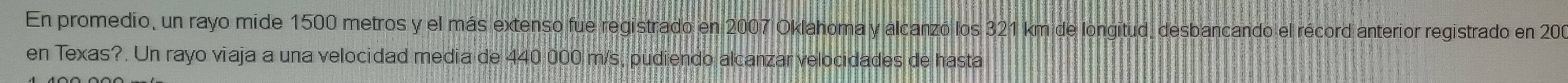 En promedio, un rayo mide 1500 metros y el más extenso fue registrado en 2007 Oklahoma y alcanzó los 321 km de longitud, desbancando el récord anterior registrado en 200
en Texas?. Un rayo viaja a una velocidad media de 440 000 m/s, pudiendo alcanzar velocidades de hasta