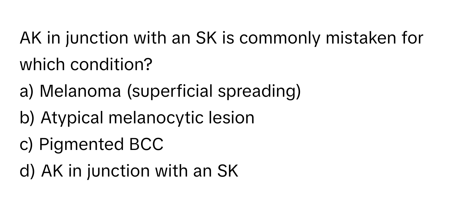 AK in junction with an SK is commonly mistaken for which condition?

a) Melanoma (superficial spreading)
b) Atypical melanocytic lesion
c) Pigmented BCC
d) AK in junction with an SK