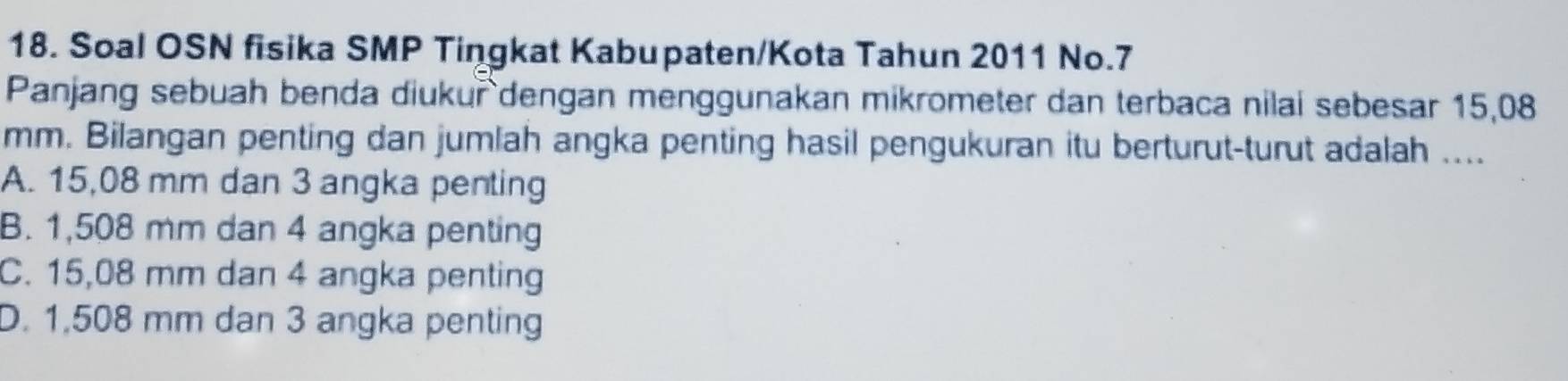 Soal OSN fisika SMP Tingkat Kabupaten/Kota Tahun 2011 No. 7
Panjang sebuah benda diukur dengan menggunakan mikrometer dan terbaca nilai sebesar 15,08
mm. Bilangan penting dan jumlah angka penting hasil pengukuran itu berturut-turut adalah ....
A. 15,08 mm dan 3 angka penting
B. 1,508 mm dan 4 angka penting
C. 15,08 mm dan 4 angka penting
D. 1,508 mm dan 3 angka penting