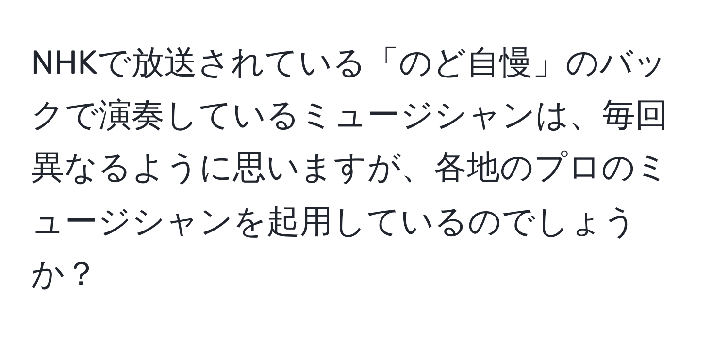 NHKで放送されている「のど自慢」のバックで演奏しているミュージシャンは、毎回異なるように思いますが、各地のプロのミュージシャンを起用しているのでしょうか？