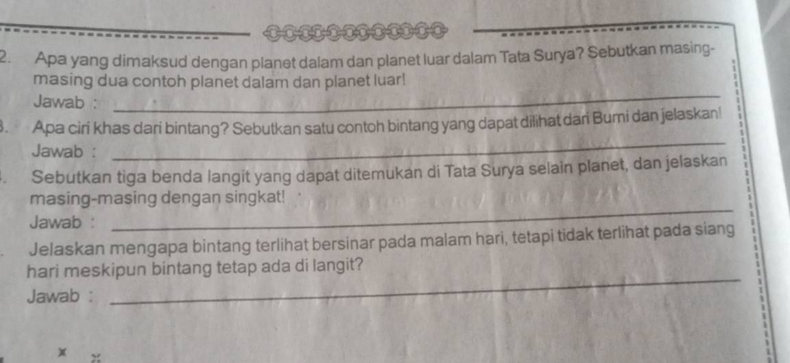 Apa yang dimaksud dengan planet dalam dan planet luar dalam Tata Surya? Sebutkan masing- 
_ 
masing dua contoh planet dalam dan planet luar! 
Jawab : 
_ 
Apa ciri khas dari bintang? Sebutkan satu contoh bintang yang dapat dilihat dari Bumi dan jelaskan! 
Jawab : 
Sebutkan tiga benda langit yang dapat ditemukan di Tata Surya selain planet, dan jelaskan 
_ 
masing-masing dengan singkat! 
Jawab : 
Jelaskan mengapa bintang terlihat bersinar pada malam hari, tetapi tidak terlihat pada siang 
_ 
hari meskipun bintang tetap ada di langit? 
Jawab :
x