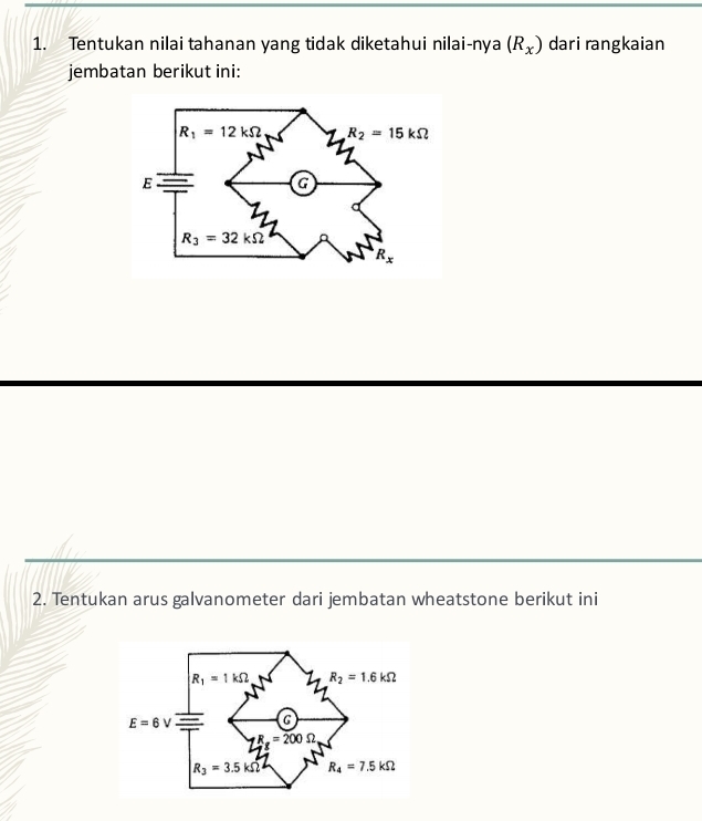 Tentukan nilai tahanan yang tidak diketahui nilai-nya (R_x) dari rangkaian
jembatan berikut ini:
2. Tentukan arus galvanometer dari jembatan wheatstone berikut ini