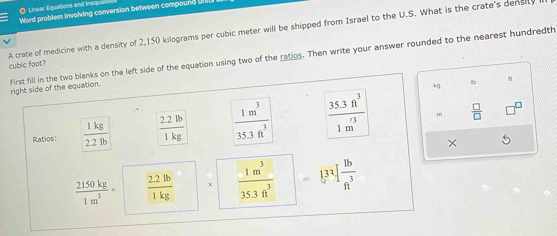 Linear Equations and Inequalities 
Word problem involving conversion between compound uIl 
A crate of medicine with a density of 2,150 kilograms per cubic meter will be shipped from Israel to the U.S. What is the crate's density 
First fill in the two blanks on the left side of the equation using two of the ratios. Then write your answer rounded to the nearest hundredth
cubic foot? 
right side of the equation. 
kg lb ft
Ratios:  1kg/2.2lb   (2.2lb)/1kg   1m^3/35.3ft^3   (35.3ft^3)/1m^(t3) 
m  □ /□   
×
 2150kg/1m^3 *  (2.2lb)/1kg  ×  1m^3/35.3ft^3  =133.1 1b/ft^3 