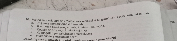 Makna simbolik dari larik "Meski terik membakar langkah" dalam puisi tersebut adalah ._
20.
a. Pejuang merasa terbakar amarah.
b. Rintangan berat yang dihadapi dalam perjuangan.
c. Kebahagiaan yang dihadapi pejuang.
d. Kehangatan persahabatan antarpejuang.
e. Kebebasan yang sudah dekat.
Bacalah puisi di bawah ini untuk meniawah seal nomor 17-201