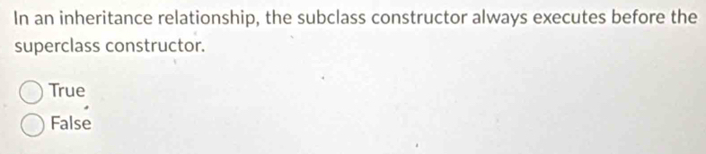 In an inheritance relationship, the subclass constructor always executes before the
superclass constructor.
True
False