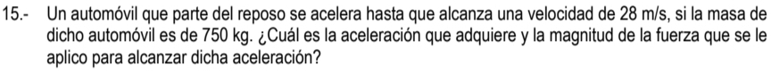 15.- Un automóvil que parte del reposo se acelera hasta que alcanza una velocidad de 28 m/s, si la masa de 
dicho automóvil es de 750 kg. ¿Cuál es la aceleración que adquiere y la magnitud de la fuerza que se le 
aplico para alcanzar dicha aceleración?