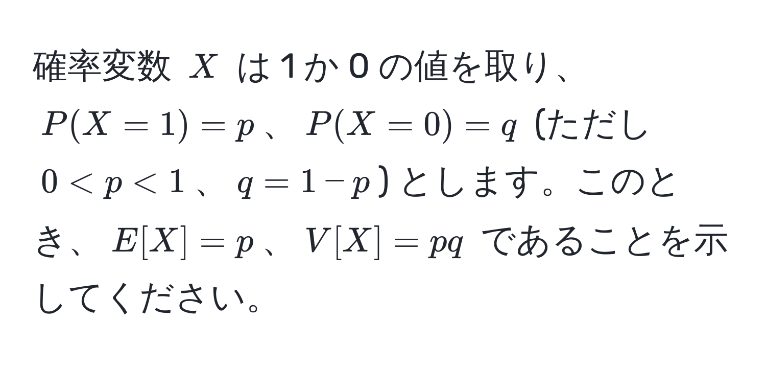 確率変数 $X$ は 1 か 0 の値を取り、$P(X=1)=p$、$P(X=0)=q$ (ただし $0 < p < 1$、$q=1−p$) とします。このとき、$E[X]=p$、$V[X]=pq$ であることを示してください。