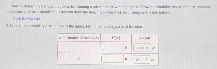 Start by determining the probabilities for winning a prize and not winning a prize. Draw a probability tree to find the possible
outcomes and the probabilities. After you draw the tree, check you work by clicking on the link below.
Click to view hint
2. Create the probability distribution of the game. Fill in the missing parts of the chart.