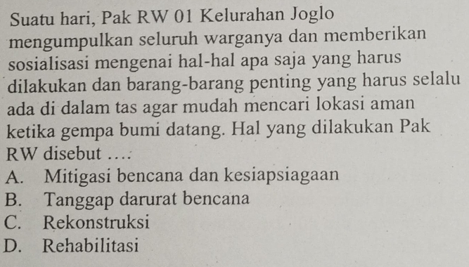 Suatu hari, Pak RW 01 Kelurahan Joglo
mengumpulkan seluruh warganya dan memberikan
sosialisasi mengenai hal-hal apa saja yang harus
dilakukan dan barang-barang penting yang harus selalu
ada di dalam tas agar mudah mencari lokasi aman
ketika gempa bumi datang. Hal yang dilakukan Pak
RW disebut …
A. Mitigasi bencana dan kesiapsiagaan
B. Tanggap darurat bencana
C. Rekonstruksi
D. Rehabilitasi