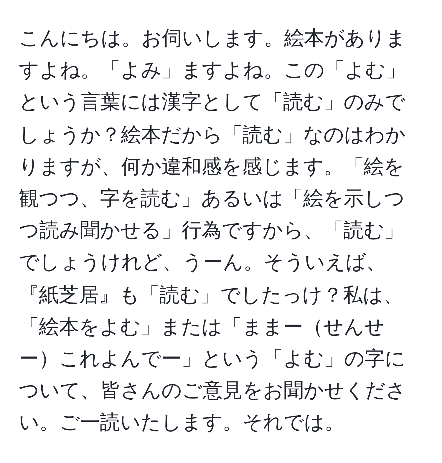 こんにちは。お伺いします。絵本がありますよね。「よみ」ますよね。この「よむ」という言葉には漢字として「読む」のみでしょうか？絵本だから「読む」なのはわかりますが、何か違和感を感じます。「絵を観つつ、字を読む」あるいは「絵を示しつつ読み聞かせる」行為ですから、「読む」でしょうけれど、うーん。そういえば、『紙芝居』も「読む」でしたっけ？私は、「絵本をよむ」または「ままーせんせーこれよんでー」という「よむ」の字について、皆さんのご意見をお聞かせください。ご一読いたします。それでは。