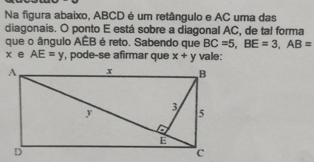 Na figura abaixo, ABCD é um retângulo e AC uma das 
diagonais. O ponto E está sobre a diagonal AC, de tal forma 
que o ângulo AÊB é reto. Sabendo que BC=5, BE=3, AB=
x e AE=y , pode-se afirmar que x+y vale: