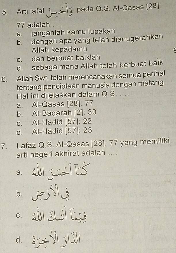 Arti lafal pada Q.S. Al-Qasas [28]:
77 adalah …
a. janganlah kamu lupakan
b. dengan apa yang telah dianugerahkan
Allah kepadamu C
c. dan berbuat baiklah
d. sebagaimana Allah telah berbuat baik
6. Allah Swt. telah merencanakan semua perihal
tentang penciptaan manusia dengan matang.
Hal ini dijelaskan dalam Q.S. ....
a. Al-Qasas [28]: 77
b. Al-Baqarah [2]: 30
c. Al-Hadid [57]: 22
d. Al-Hadid [57]: 23
7. Lafaz Q.S. Al-Qasas [28]: 77 yang memiliki
arti negeri akhirat adalah ....
a. w g Tes
b. JESl
C. ar ou s
d. E