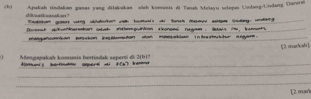 Apakah tindakan ganas yang dilakukan oleh komunis di Tanah Melayu selepas Undang-Undang Darurat 
dikuatkuasakan? 
Tnolakan ganas vang clilakukan oleh Komumi's ou Tanah Muayu selepas Undang- undang 
_ 
Darurt dikvatkuasakan ialah Melumpuhkan ekonomi negawa. Selain ity, komunts_ 
_ 
mengancamkan pasukan keselamutan dan meosakkan Infraßtruktur negara._ 
[2 markah] 
) Mengapakah komunis bertindak seperti di 2 (b)? 
Komumis bertindak seperti o 1 (b k erana 
_ 
_ 
[2 mark