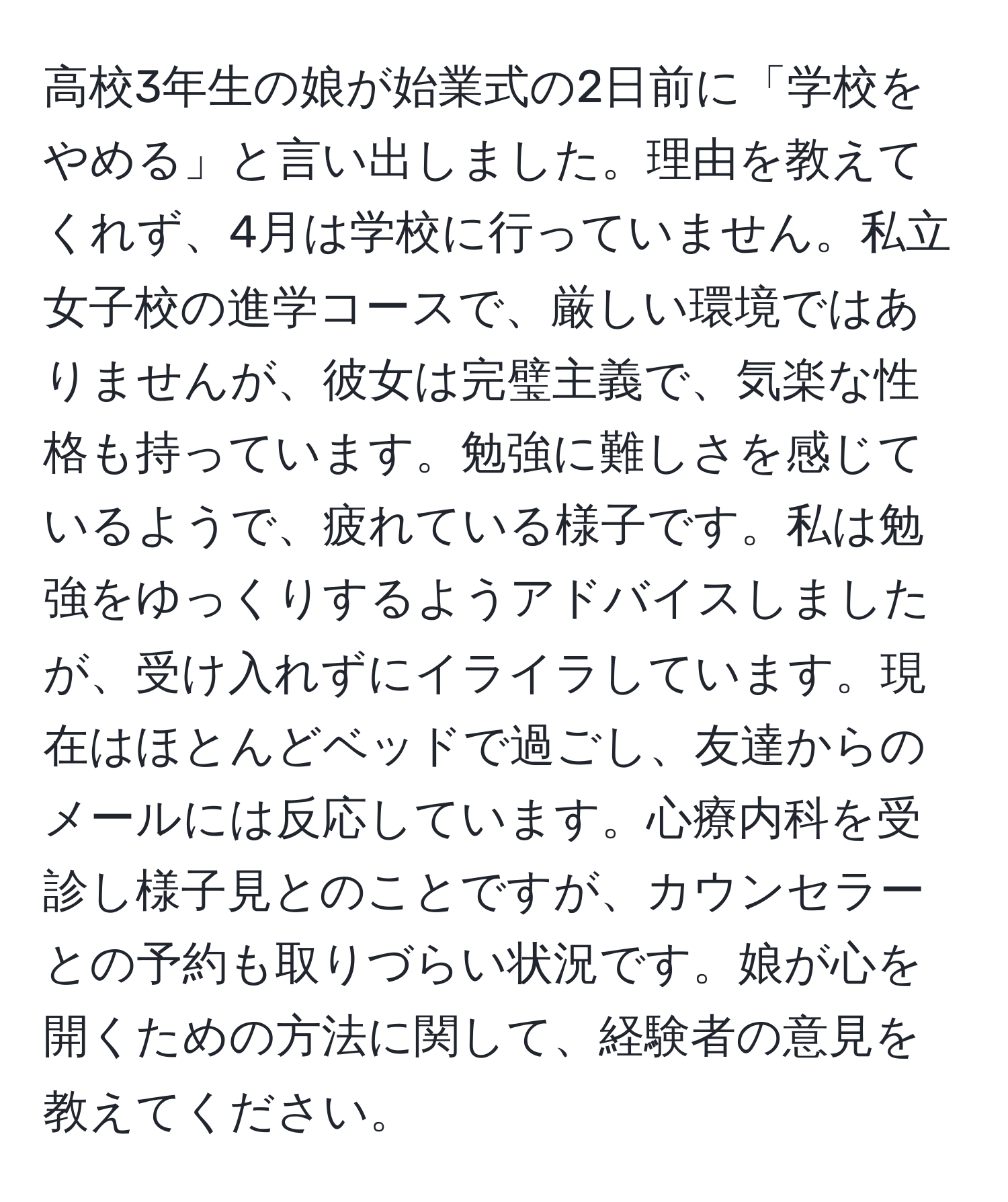 高校3年生の娘が始業式の2日前に「学校をやめる」と言い出しました。理由を教えてくれず、4月は学校に行っていません。私立女子校の進学コースで、厳しい環境ではありませんが、彼女は完璧主義で、気楽な性格も持っています。勉強に難しさを感じているようで、疲れている様子です。私は勉強をゆっくりするようアドバイスしましたが、受け入れずにイライラしています。現在はほとんどベッドで過ごし、友達からのメールには反応しています。心療内科を受診し様子見とのことですが、カウンセラーとの予約も取りづらい状況です。娘が心を開くための方法に関して、経験者の意見を教えてください。