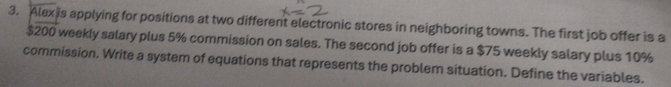 Alex is applying for positions at two different electronic stores in neighboring towns. The first job offer is a
$200 weekly salary plus 5% commission on sales. The second job offer is a $75 weekly salary plus 10%
commission. Write a system of equations that represents the problem situation. Define the variables.