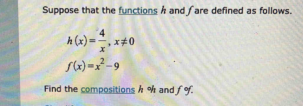 Suppose that the functions h and fare defined as follows.
h(x)= 4/x , x!= 0
f(x)=x^2-9
Find the compositions h % and fof.