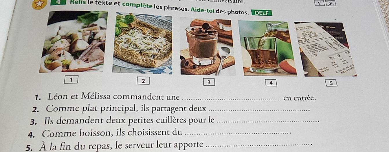 versate. 
V 
Relis le texte et complète les phrases. Aide-toi des photos. oa 
1 
2 
3 
4 
5 
1. Léon et Mélissa commandent une _en entrée. 
2. Comme plat principal, ils partagent deux_ 
3. Ils demandent deux petites cuillères pour le_ 
4. Comme boisson, ils choisissent du_ 
5. À la fin du repas, le serveur leur apporte_