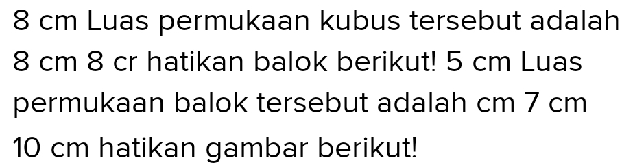 8 cm Luas permukaan kubus tersebut adalah
8 cm 8 cr hatikan balok berikut! 5 cm Luas 
permukaan balok tersebut adalah cm 7 cm
10 cm hatikan gambar berikut!