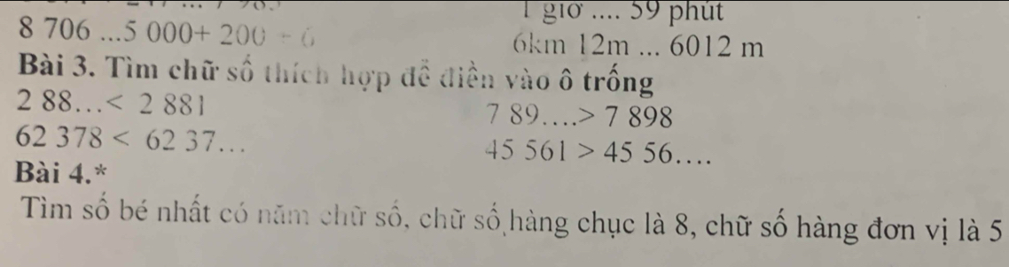 8706...5000+200-6
1 giờ .... 59 phút
6km 12m... 6012 m
Bài 3. Tìm chữ số thích hợp để điền vào ô trống
288...<2881</tex>
789....>7898
62378<6237...
45561>4556.... 
Bài 4.* 
Tìm số bé nhất có năm chữ số, chữ số hàng chục là 8, chữ số hàng đơn vị là 5