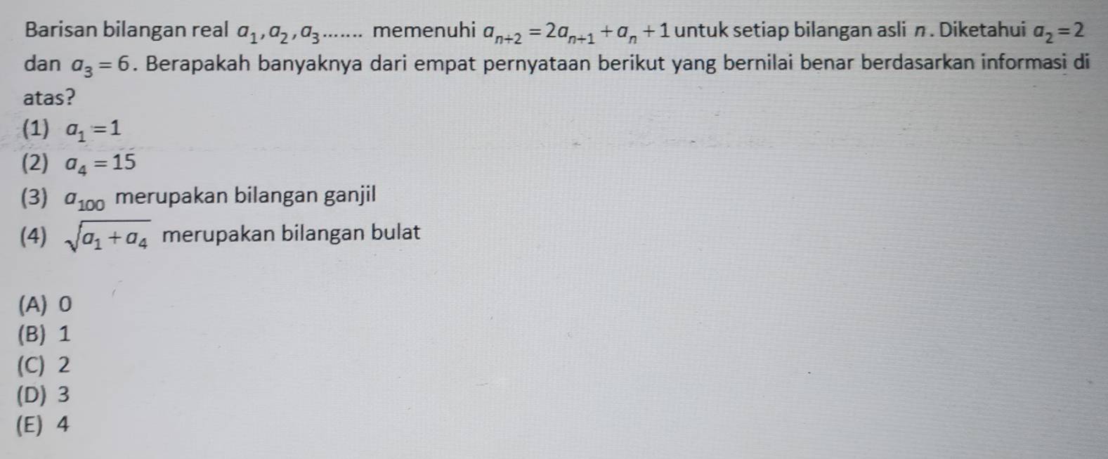 Barisan bilangan real a_1, a_2, a_3...... memenuhi a_n+2=2a_n+1+a_n+1 untuk setiap bilangan asli n. Diketahui a_2=2
dan a_3=6. Berapakah banyaknya dari empat pernyataan berikut yang bernilai benar berdasarkan informasi di
atas?
(1) a_1=1
(2) a_4=15
(3) a_100 merupakan bilangan ganjil
(4) sqrt(a_1)+a_4 merupakan bilangan bulat
(A) 0
(B) 1
(C) 2
(D) 3
(E) 4