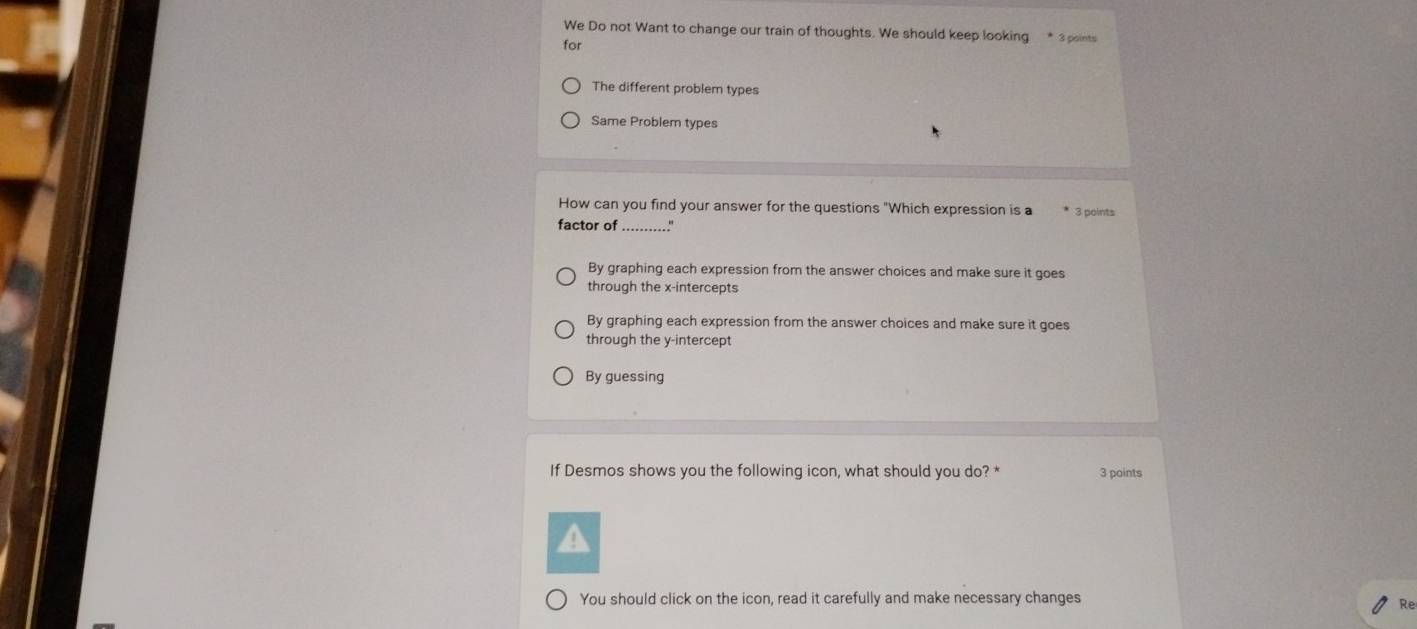 We Do not Want to change our train of thoughts. We should keep looking * 3points
for
The different problem types
Same Problem types
How can you find your answer for the questions "Which expression is a * 3 points
factor of_ . :''
By graphing each expression from the answer choices and make sure it goes
through the x-intercepts
By graphing each expression from the answer choices and make sure it goes
through the y-intercept
By guessing
If Desmos shows you the following icon, what should you do? 3 points
You should click on the icon, read it carefully and make necessary changes
Re