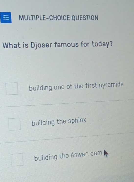 MULTIPLE-CHOICE QUESTION
What is Djoser famous for today?
building one of the first pyramids
building the sphinx
building the Aswan dam