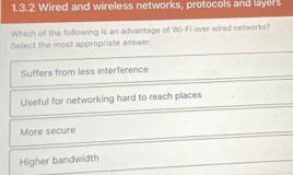 Wired and wireless networks, protocols and layers
Which of the following is an advantage of Wi-Fi over wired networks?
Select the most appropriate answer.
Suffers from less interference
Useful for networking hard to reach places
More secure
Higher bandwidth