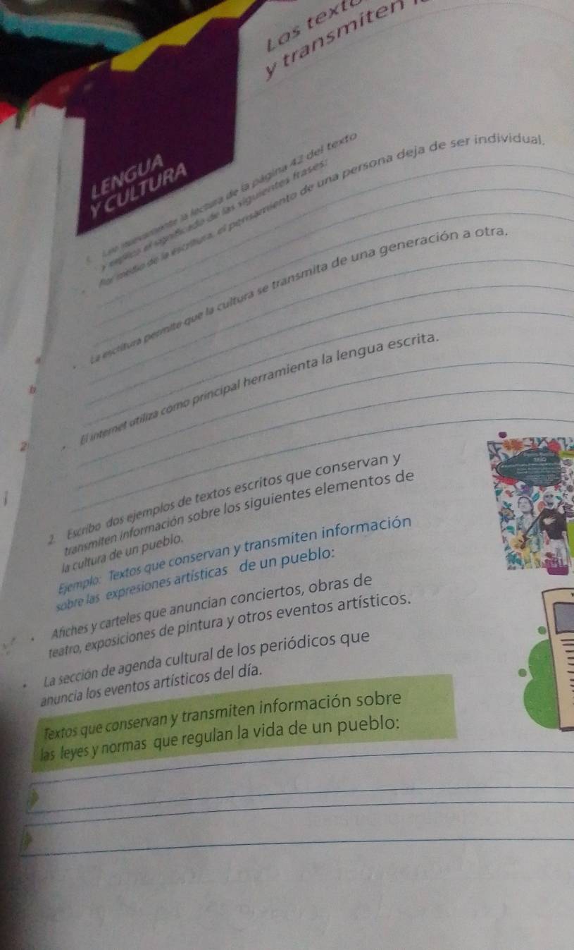 transmiten 
LENGUA 
YCULTURA 
Los ievamente la lectura de la página 42 del tex 
e medo de la escitura, el persamiento de una persona deja de ser individu 
_ s íplics el sgníficado de las siguientes frase 
_La escritura permite que la cultura se transmita de una generación a otr 
_ 
El internet utiliza como príncipal herramienta la lengua escrita 
2. Escriíbo dos ejemplos de textos escritos que conservan y 
itransmiten información sobre los siguientes elementos de 
la cultura de un pueblo. 
Ejemplo: Textos que conservan y transmiten información 
sobre las expresiones artísticas de un pueblo: 
Afiches y carteles que anuncian conciertos, obras de 
teatro, exposiciones de pintura y otros eventos artísticos. 
La sección de agenda cultural de los periódicos que 
anuncia los eventos artísticos del día. 
Textos que conservan y transmiten información sobre 
_ 
las leyes y normas que regulan la vida de un pueblo: 
_ 
_ 
_