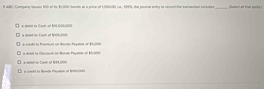 If ABC Company issues 100 of its $1,000 bonds at a price of 1,050.00, i.e., 105%, the journal entry to record the transaction includes _(Select all that apply)
a debit to Cash of $10,500,000
a debit to Cash of $105,000
a credit to Premium on Bonds Payable of $5,000
a debit to Discount on Bonds Payable of $5,000
a debit to Cash of $95,000
a credit to Bonds Payable of $100,000