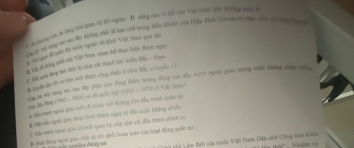 C A nhơng toá, đa đang hoa quan hệ đổi ngoại: D. năng cao vị thể của Việt Nam trêu trường quốc từ
Ca 2ã Nội dựng vào su đấy không phải là hạn chế trong điều khoán của Hiệp đinh Gio-na-vợ năm 1954 và Đàng k ư 
thơi gan để quân đội mước ngoài rột khỏi Việt Nam quá đài
để vàn đề thống nhất của Việt Nam chua thể thực hiện được ngay
: Đề sước đang tạm thời bị chia cất thành hai miền Bắc - Nam.
D Quyề dia tộc cơ bản môi được công nhận ở phía Bắc vĩ tuyển 17
Căa 24 NS đng mào sau đây phản ánh đùng điểm tương đồng của đầu tranh ngoại giao trong cuộc kháng chiến chốn
thực dân Phip (1945-1954) và đề quốu MF(1954-1975) ở Việt Nam?
A Đầu manh ngoại giao luôn đi trước mở đường cho đầu tranh quân sự
B MB táa ngoại giao được hình thành ngay từ đầu cuộc kháng chiến.
C. Đềi manh ngoại giao có mỗi quan hệ chặt chế với đầu tranh chính trị.
D. Host động ngoại giao chịu sự chi phối hoàn toàn của hoạt động quân sự.
Chính nhủ Lâm thời của nước Việt Nam Dân chủ Cộng hoa kiêm
Trậc nghiệm đùng sai Nhiệm vụ