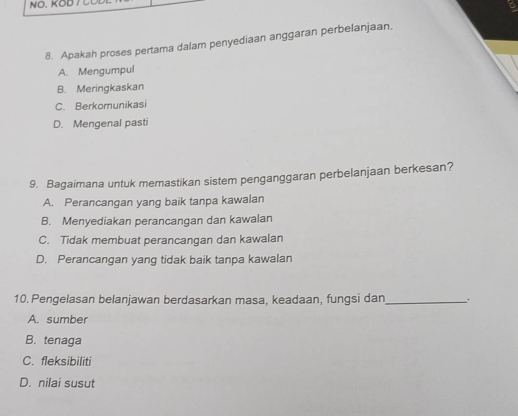 6
8. Apakah proses pertama dalam penyediaan anggaran perbelanjaan.
A. Mengumpul
B. Meringkaskan
C. Berkomunikasi
D. Mengenal pasti
9. Bagaimana untuk memastikan sistem penganggaran perbelanjaan berkesan?
A. Perancangan yang baik tanpa kawalan
B. Menyediakan perancangan dan kawalan
C. Tidak membuat perancangan dan kawalan
D. Perancangan yang tidak baik tanpa kawalan
10. Pengelasan belanjawan berdasarkan masa, keadaan, fungsi dan_ .
A. sumber
B. tenaga
C. fleksibiliti
D. nilai susut