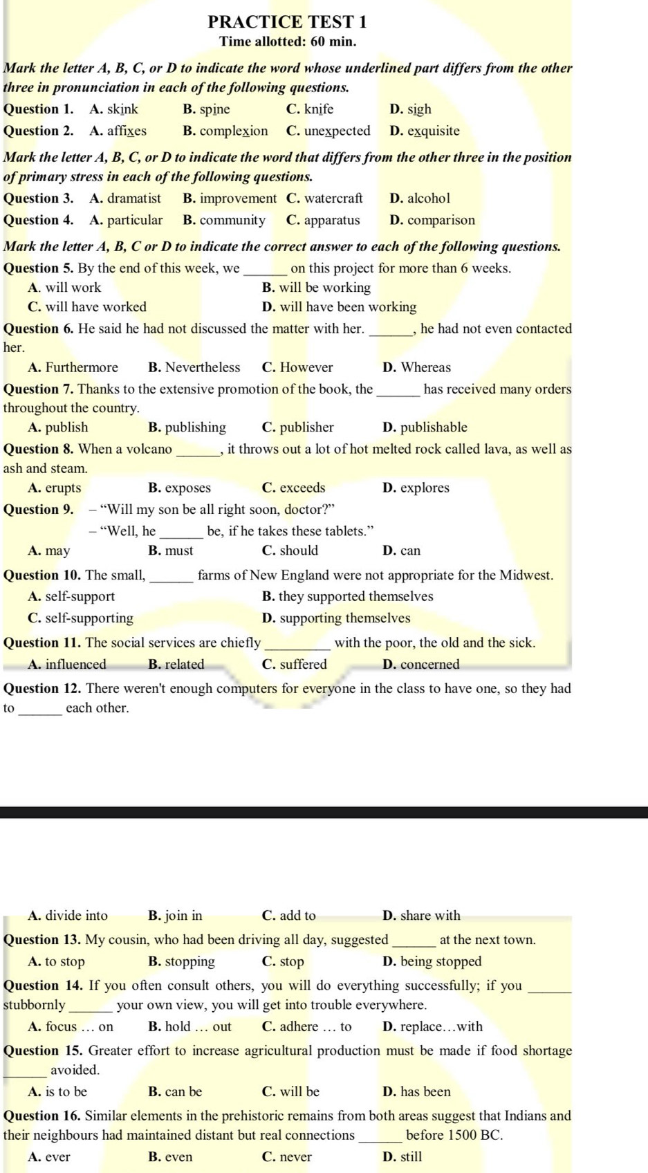 PRACTICE TEST 1
Time allotted: 60 min.
Mark the letter A, B, C, or D to indicate the word whose underlined part differs from the other
three in pronunciation in each of the following questions.
Question 1. A. skink B. spine C. knife D. sigh
Question 2. A. affixes B. complexion C. unexpected D. exquisite
Mark the letter A, B, C, or D to indicate the word that differs from the other three in the position
of primary stress in each of the following questions.
Question 3. A. dramatist B. improvement C. watercraft D. alcohol
Question 4. A. particular B. community C. apparatus D. comparison
Mark the letter A, B, C or D to indicate the correct answer to each of the following questions.
Question 5. By the end of this week, we _on this project for more than 6 weeks.
A. will work B. will be working
C. will have worked D. will have been working
Question 6. He said he had not discussed the matter with her. _, he had not even contacted
her.
A. Furthermore B. Nevertheless C. However D. Whereas
Question 7. Thanks to the extensive promotion of the book, the _has received many orders
throughout the country.
A. publish B. publishing C. publisher D. publishable
Question 8. When a volcano _, it throws out a lot of hot melted rock called lava, as well as
ash and steam.
A. erupts B. exposes C. exceeds D. explores
Question 9. - “Will my son be all right soon, doctor?”
_ “Well, he _be, if he takes these tablets.”
A. may B. must C. should D. can
Question 10. The small, farms of New England were not appropriate for the Midwest.
A. self-support B. they supported themselves
C. self-supporting D. supporting themselves
Question 11. The social services are chiefly _with the poor, the old and the sick.
A. influenced B. related C. suffered D. concerned
Question 12. There weren't enough computers for everyone in the class to have one, so they had
to_ each other.
A. divide into B. join in C. add to D. share with
Question 13. My cousin, who had been driving all day, suggested_ at the next town.
A. to stop B. stopping C. stop D. being stopped
Question 14. If you often consult others, you will do everything successfully; if you_
stubbornly_ your own view, you will get into trouble everywhere.
A. focus … on B. hold … out C. adhere … to D. replace…with
Question 15. Greater effort to increase agricultural production must be made if food shortage
_
avoided.
A. is to be B. can be C. will be D. has been
Question 16. Similar elements in the prehistoric remains from both areas suggest that Indians and
their neighbours had maintained distant but real connections_ before 1500 BC.
A. ever B. even C. never D. still