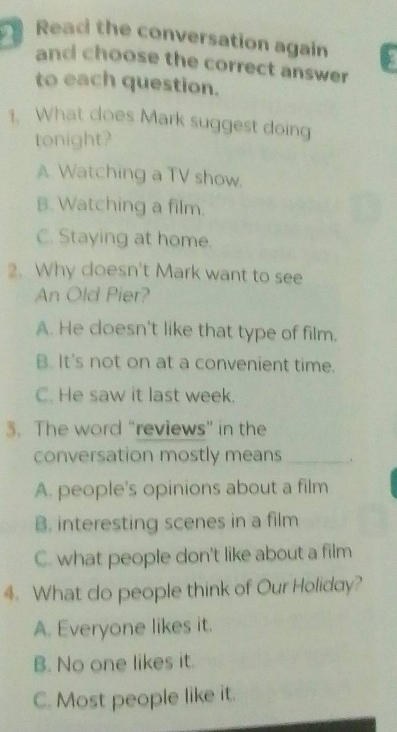 Read the conversation again
and choose the correct answer 
to each question.
1. What does Mark suggest doing
tonight?
A Watching a TV show.
B. Watching a film.
C. Staying at home.
2. Why doesn't Mark want to see
An Old Pier?
A. He doesn't like that type of film.
B. It's not on at a convenient time.
C. He saw it last week.
3. The word “reviews” in the
conversation mostly means_
`
A. people's opinions about a film
B. interesting scenes in a film
C. what people don't like about a film
4. What do people think of Our Holiday?
A. Everyone likes it.
B. No one likes it.
C. Most people like it.