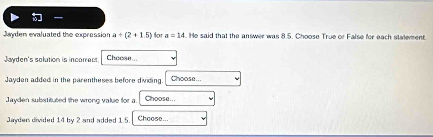 Jayden evaluated the expression a/ (2+1.5) for a=14. He said that the answer was 8.5. Choose True or False for each statement. 
Jayden's solution is incorrect Choose... 
Jayden added in the parentheses before dividing. Choose... 
Jayden substituted the wrong value for a Choose... 
Jayden divided 14 by 2 and added 1.5. Choose...