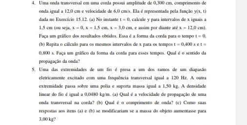 Uma onda transversal em uma corda possuí amplitude de 0,300 cm, comprimento de 
onda igual a 12,0 cm e velocidade de 6,0 cm/s. Ela é representada pela função y(x,t)
dada no Exercício 15.12, (a) No instante t=0 , calcule y para intervalos de x iguais a
1,5 cm (ou seja, x=0.x=1.5cm, x=3.0cm , e assim por diante até x=12,0cm). 
Faça um gráfico dos resultados obtidos. Essa é a forma da corda para o tempo t=0. 
(b) Repita o cálculo para os mesmos intervalos de x para os tempos t=0,400 s t t=
0,800 s. Faça um gráfico da forma da corda para esses tempos. Qual é o sentido da 
propagação da onda? 
5. Uma das extremidades de um fio é presa a um dos ramos de um diapasão 
eletricamente excitado com uma frequência transversal igual a 120 Hz. A outra 
extremidade passa sobre uma polia e suporta massa igual a 1,50 kg. A densidade 
linear do fio é igual a 0,0480 kg/m. (a) Qual é a velocidade de propagação de uma 
onda transversal na corda? (b) Qual é o comprimento de onda? (c) Como suas 
respostas aos itens (a) e (b) se modificariam se a massa do objeto aumentasse para
3,00 kg?