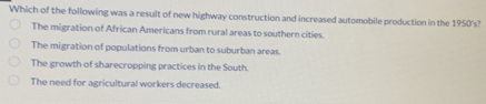 Which of the following was a result of new highway construction and increased automobile production in the 1950's?
The migration of African Americans from rural areas to southern cities.
The migration of populations from urban to suburban areas.
The growth of sharecropping practices in the South.
The need for agricultural workers decreased.