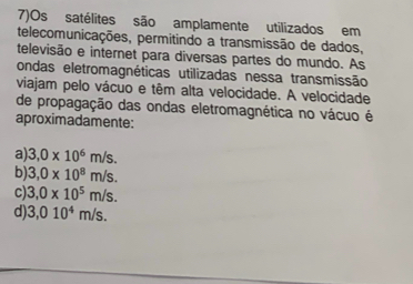 7)Os satélites são amplamente utilizados em
telecomunicações, permitindo a transmissão de dados,
televisão e internet para diversas partes do mundo. As
ondas eletromagnéticas utilizadas nessa transmissão
viajam pelo vácuo e têm alta velocidade. A velocidade
de propagação das ondas eletromagnética no vácuo é
aproximadamente:
a) 3,0* 10^6m/s.
b) 3,0* 10^8m/s.
c) 3,0* 10^5m/s.
d) 3,010^4m/s.