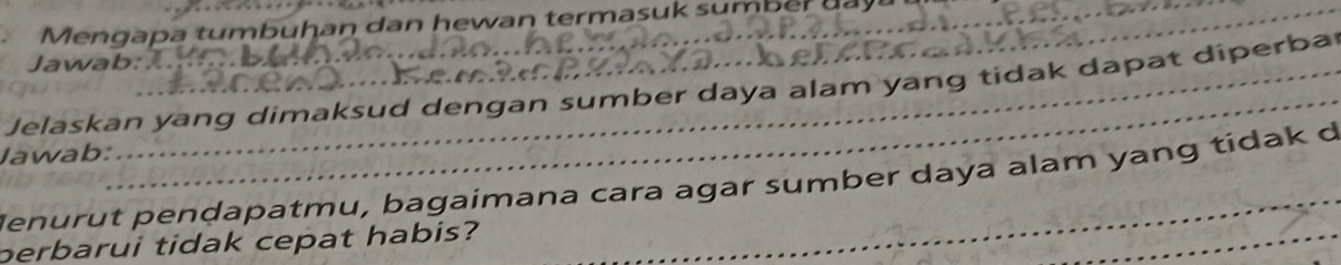 Mengapa tumbuhan dan hewan termasuk sumber d y 
Jawab: 
_ 
Jelaskan yang dimaksud dengan sumber daya alam yang tidak dapat diperba 
Jawab: 
Jenurut penḍapatmu, bagaimana cara agar sumber daya alam yang tídak d 
perbarui tidak cepat habis? 
_