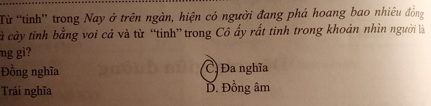 Từ “tinh” trong Nay ở trên ngàn, hiện có người đang phá hoang bao nhiêu đồng
cà cày tinh bằng voi cả và từ “tinh” trong Cô ấy rất tinh trong khoản nhìn người là
ng gì?
Đồng nghĩa
C) Đa nghĩa
Trái nghĩa D. Đồng âm