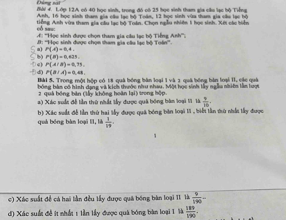 Đùng sai 
Bài 4. Lớp 12A có 40 học sinh, trong đó có 25 học sinh tham gia cầu lạc bộ Tiếng 
Anh, 16 học sinh tham gia cầu lạc bộ Toán, 12 học sinh vừa tham gia cầu lạc bộ 
tiếng Anh vừa tham gia câu lạc bộ Toán. Chọn ngẫu nhiên 1 học sinh. Xét các biển 
cổ sau: 
A: ''Học sinh được chọn tham gia câu lạc bộ Tiếng Anh''; 
B: “Học sinh được chọn tham gia câu lạc bộ Toán”. 
a) P(A)=0,4. 
b) P(B)=0,625. 
c) P(A/B)=0,75. 
d) P(B/A)=0,48. 
Bài 5. Trong một hộp có 18 quả bóng bàn loại I và 2 quả bóng bàn loại II, các quả 
bóng bàn có hình dạng và kích thước như nhau. Một học sinh lấy ngẫu nhiên lần lượt 
2 quả bóng bàn (lấy không hoàn lại) trong hộp. 
a) Xác suất đề lần thứ nhất lấy được quả bóng bàn loại II là  9/10 . 
b) Xác suất để lần thứ hai lấy được quả bóng bàn loại II , biết lần thứ nhất lấy được 
quả bóng bàn loại II, là  1/19 . 
c) Xác suất để cả hai lần đều lấy được quả bóng bàn loại II là  9/190 .. 
d) Xác suất đề ít nhất 1 lần lấy được quả bóng bàn loại I là  189/190 .