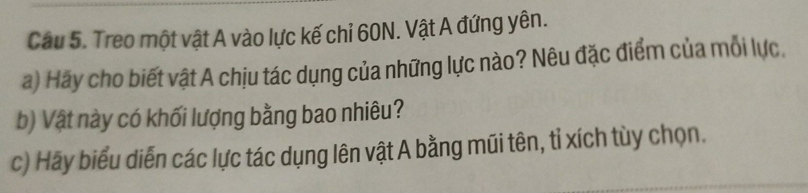 Treo một vật A vào lực kế chỉ 60N. Vật A đứng yên. 
a) Hãy cho biết vật A chịu tác dụng của những lực nào? Nêu đặc điểm của mỗi lực. 
b) Vật này có khối lượng bằng bao nhiêu? 
c) Hãy biểu diễn các lực tác dụng lên vật A bằng mũi tên, tỉ xích tùy chọn.