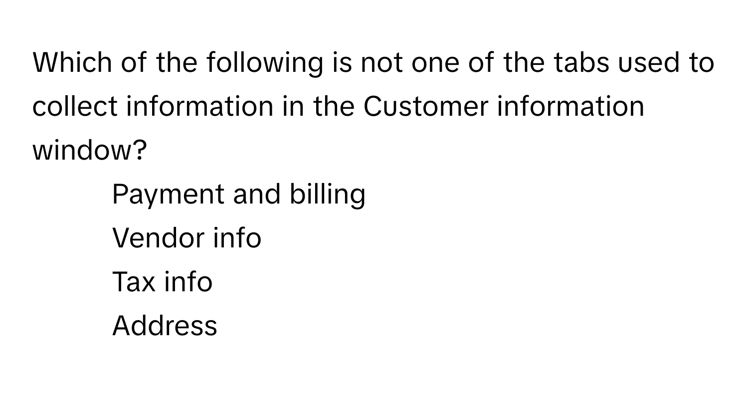 Which of the following is not one of the tabs used to collect information in the Customer information window?

1) Payment and billing 
2) Vendor info 
3) Tax info 
4) Address