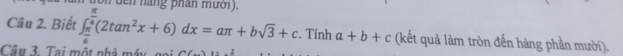 en nàng phan mười ). 
Câu 2. Biết ∈t _ π /6 ^ π /4 (2tan^2x+6)dx=aπ +bsqrt(3)+c. . Tính a+b+c (kết quả làm tròn đến hàng phần mười). 
Cầu 3. Tai một nhà máy, gọi a(